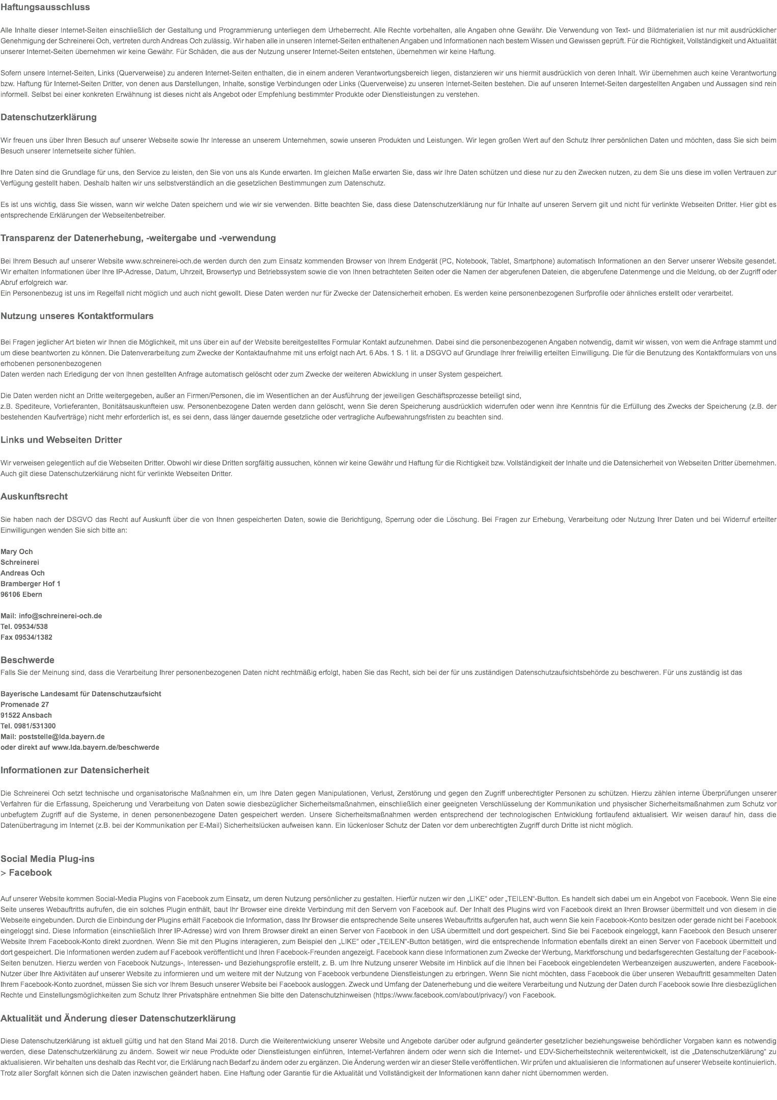 Haftungsausschluss Alle Inhalte dieser Internet-Seiten einschließlich der Gestaltung und Programmierung unterliegen dem Urheberrecht. Alle Rechte vorbehalten, alle Angaben ohne Gewähr. Die Verwendung von Text- und Bildmaterialien ist nur mit ausdrücklicher Genehmigung der Schreinerei Och, vertreten durch Andreas Och zulässig. Wir haben alle in unseren Internet-Seiten enthaltenen Angaben und Informationen nach bestem Wissen und Gewissen geprüft. Für die Richtigkeit, Vollständigkeit und Aktualität unserer Internet-Seiten übernehmen wir keine Gewähr. Für Schäden, die aus der Nutzung unserer Internet-Seiten entstehen, übernehmen wir keine Haftung. Sofern unsere Internet-Seiten, Links (Querverweise) zu anderen Internet-Seiten enthalten, die in einem anderen Verantwortungsbereich liegen, distanzieren wir uns hiermit ausdrücklich von deren Inhalt. Wir übernehmen auch keine Verantwortung bzw. Haftung für Internet-Seiten Dritter, von denen aus Darstellungen, Inhalte, sonstige Verbindungen oder Links (Querverweise) zu unseren Internet-Seiten bestehen. Die auf unseren Internet-Seiten dargestellten Angaben und Aussagen sind rein informell. Selbst bei einer konkreten Erwähnung ist dieses nicht als Angebot oder Empfehlung bestimmter Produkte oder Dienstleistungen zu verstehen. Datenschutzerklärung Wir freuen uns über Ihren Besuch auf unserer Webseite sowie Ihr Interesse an unserem Unternehmen, sowie unseren Produkten und Leistungen. Wir legen großen Wert auf den Schutz Ihrer persönlichen Daten und möchten, dass Sie sich beim Besuch unserer Internetseite sicher fühlen. Ihre Daten sind die Grundlage für uns, den Service zu leisten, den Sie von uns als Kunde erwarten. Im gleichen Maße erwarten Sie, dass wir Ihre Daten schützen und diese nur zu den Zwecken nutzen, zu dem Sie uns diese im vollen Vertrauen zur Verfügung gestellt haben. Deshalb halten wir uns selbstverständlich an die gesetzlichen Bestimmungen zum Datenschutz. Es ist uns wichtig, dass Sie wissen, wann wir welche Daten speichern und wie wir sie verwenden. Bitte beachten Sie, dass diese Datenschutzerklärung nur für Inhalte auf unseren Servern gilt und nicht für verlinkte Webseiten Dritter. Hier gibt es entsprechende Erklärungen der Webseitenbetreiber. Transparenz der Datenerhebung, -weitergabe und -verwendung   Bei Ihrem Besuch auf unserer Website www.schreinerei-och.de werden durch den zum Einsatz kommenden Browser von Ihrem Endgerät (PC, Notebook, Tablet, Smartphone) automatisch Informationen an den Server unserer Website gesendet. Wir erhalten Informationen über Ihre IP-Adresse, Datum, Uhrzeit, Browsertyp und Betriebssystem sowie die von Ihnen betrachteten Seiten oder die Namen der abgerufenen Dateien, die abgerufene Datenmenge und die Meldung, ob der Zugriff oder Abruf erfolgreich war. Ein Personenbezug ist uns im Regelfall nicht möglich und auch nicht gewollt. Diese Daten werden nur für Zwecke der Datensicherheit erhoben. Es werden keine personenbezogenen Surfprofile oder ähnliches erstellt oder verarbeitet. Nutzung unseres Kontaktformulars  Bei Fragen jeglicher Art bieten wir Ihnen die Möglichkeit, mit uns über ein auf der Website bereitgestelltes Formular Kontakt aufzunehmen. Dabei sind die personenbezogenen Angaben notwendig, damit wir wissen, von wem die Anfrage stammt und um diese beantworten zu können. Die Datenverarbeitung zum Zwecke der Kontaktaufnahme mit uns erfolgt nach Art. 6 Abs. 1 S. 1 lit. a DSGVO auf Grundlage Ihrer freiwillig erteilten Einwilligung. Die für die Benutzung des Kontaktformulars von uns erhobenen personenbezogenen Daten werden nach Erledigung der von Ihnen gestellten Anfrage automatisch gelöscht oder zum Zwecke der weiteren Abwicklung in unser System gespeichert. Die Daten werden nicht an Dritte weitergegeben, außer an Firmen/Personen, die im Wesentlichen an der Ausführung der jeweiligen Geschäftsprozesse beteiligt sind, z.B. Spediteure, Vorlieferanten, Bonitätsauskunfteien usw. Personenbezogene Daten werden dann gelöscht, wenn Sie deren Speicherung ausdrücklich widerrufen oder wenn ihre Kenntnis für die Erfüllung des Zwecks der Speicherung (z.B. der bestehenden Kaufverträge) nicht mehr erforderlich ist, es sei denn, dass länger dauernde gesetzliche oder vertragliche Aufbewahrungsfristen zu beachten sind. Links und Webseiten Dritter Wir verweisen gelegentlich auf die Webseiten Dritter. Obwohl wir diese Dritten sorgfältig aussuchen, können wir keine Gewähr und Haftung für die Richtigkeit bzw. Vollständigkeit der Inhalte und die Datensicherheit von Webseiten Dritter übernehmen. Auch gilt diese Datenschutzerklärung nicht für verlinkte Webseiten Dritter. Auskunftsrecht  Sie haben nach der DSGVO das Recht auf Auskunft über die von Ihnen gespeicherten Daten, sowie die Berichtigung, Sperrung oder die Löschung. Bei Fragen zur Erhebung, Verarbeitung oder Nutzung Ihrer Daten und bei Widerruf erteilter Einwilligungen wenden Sie sich bitte an: Mary Och Schreinerei Andreas Och Bramberger Hof 1 96106 Ebern Mail: info@schreinerei-och.de Tel. 09534/538 Fax 09534/1382 Beschwerde Falls Sie der Meinung sind, dass die Verarbeitung Ihrer personenbezogenen Daten nicht rechtmäßig erfolgt, haben Sie das Recht, sich bei der für uns zuständigen Datenschutzaufsichtsbehörde zu beschweren. Für uns zuständig ist das Bayerische Landesamt für Datenschutzaufsicht Promenade 27 91522 Ansbach Tel. 0981/531300 Mail: poststelle@lda.bayern.de oder direkt auf www.lda.bayern.de/beschwerde Informationen zur Datensicherheit  Die Schreinerei Och setzt technische und organisatorische Maßnahmen ein, um Ihre Daten gegen Manipulationen, Verlust, Zerstörung und gegen den Zugriff unberechtigter Personen zu schützen. Hierzu zählen interne Überprüfungen unserer Verfahren für die Erfassung, Speicherung und Verarbeitung von Daten sowie diesbezüglicher Sicherheitsmaßnahmen, einschließlich einer geeigneten Verschlüsselung der Kommunikation und physischer Sicherheitsmaßnahmen zum Schutz vor unbefugtem Zugriff auf die Systeme, in denen personenbezogene Daten gespeichert werden. Unsere Sicherheitsmaßnahmen werden entsprechend der technologischen Entwicklung fortlaufend aktualisiert. Wir weisen darauf hin, dass die Datenübertragung im Internet (z.B. bei der Kommunikation per E-Mail) Sicherheitslücken aufweisen kann. Ein lückenloser Schutz der Daten vor dem unberechtigten Zugriff durch Dritte ist nicht möglich. Social Media Plug-ins > Facebook Auf unserer Website kommen Social-Media Plugins von Facebook zum Einsatz, um deren Nutzung persönlicher zu gestalten. Hierfür nutzen wir den „LIKE“ oder „TEILEN“-Button. Es handelt sich dabei um ein Angebot von Facebook. Wenn Sie eine Seite unseres Webauftritts aufrufen, die ein solches Plugin enthält, baut Ihr Browser eine direkte Verbindung mit den Servern von Facebook auf. Der Inhalt des Plugins wird von Facebook direkt an Ihren Browser übermittelt und von diesem in die Webseite eingebunden. Durch die Einbindung der Plugins erhält Facebook die Information, dass Ihr Browser die entsprechende Seite unseres Webauftritts aufgerufen hat, auch wenn Sie kein Facebook-Konto besitzen oder gerade nicht bei Facebook eingeloggt sind. Diese Information (einschließlich Ihrer IP-Adresse) wird von Ihrem Browser direkt an einen Server von Facebook in den USA übermittelt und dort gespeichert. Sind Sie bei Facebook eingeloggt, kann Facebook den Besuch unserer Website Ihrem Facebook-Konto direkt zuordnen. Wenn Sie mit den Plugins interagieren, zum Beispiel den „LIKE“ oder „TEILEN“-Button betätigen, wird die entsprechende Information ebenfalls direkt an einen Server von Facebook übermittelt und dort gespeichert. Die Informationen werden zudem auf Facebook veröffentlicht und Ihren Facebook-Freunden angezeigt. Facebook kann diese Informationen zum Zwecke der Werbung, Marktforschung und bedarfsgerechten Gestaltung der Facebook-Seiten benutzen. Hierzu werden von Facebook Nutzungs-, Interessen- und Beziehungsprofile erstellt, z. B. um Ihre Nutzung unserer Website im Hinblick auf die Ihnen bei Facebook eingeblendeten Werbeanzeigen auszuwerten, andere Facebook-Nutzer über Ihre Aktivitäten auf unserer Website zu informieren und um weitere mit der Nutzung von Facebook verbundene Dienstleistungen zu erbringen. Wenn Sie nicht möchten, dass Facebook die über unseren Webauftritt gesammelten Daten Ihrem Facebook-Konto zuordnet, müssen Sie sich vor Ihrem Besuch unserer Website bei Facebook ausloggen. Zweck und Umfang der Datenerhebung und die weitere Verarbeitung und Nutzung der Daten durch Facebook sowie Ihre diesbezüglichen Rechte und Einstellungsmöglichkeiten zum Schutz Ihrer Privatsphäre entnehmen Sie bitte den Datenschutzhinweisen (https://www.facebook.com/about/privacy/) von Facebook. Aktualität und Änderung dieser Datenschutzerklärung Diese Datenschutzerklärung ist aktuell gültig und hat den Stand Mai 2018. Durch die Weiterentwicklung unserer Website und Angebote darüber oder aufgrund geänderter gesetzlicher beziehungsweise behördlicher Vorgaben kann es notwendig werden, diese Datenschutzerklärung zu ändern. Soweit wir neue Produkte oder Dienstleistungen einführen, Internet-Verfahren ändern oder wenn sich die Internet- und EDV-Sicherheitstechnik weiterentwickelt, ist die „Datenschutzerklärung“ zu aktualisieren. Wir behalten uns deshalb das Recht vor, die Erklärung nach Bedarf zu ändern oder zu ergänzen. Die Änderung werden wir an dieser Stelle veröffentlichen. Wir prüfen und aktualisieren die Informationen auf unserer Webseite kontinuierlich. Trotz aller Sorgfalt können sich die Daten inzwischen geändert haben. Eine Haftung oder Garantie für die Aktualität und Vollständigkeit der Informationen kann daher nicht übernommen werden. 