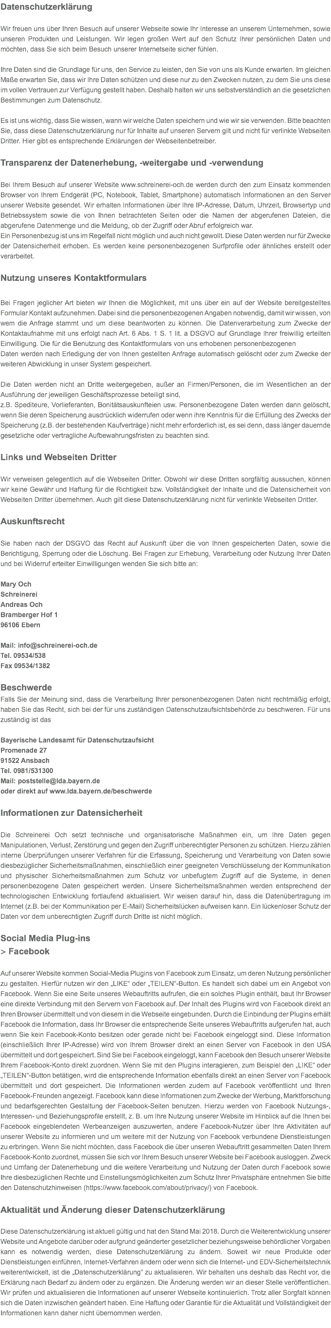 Datenschutzerklärung Wir freuen uns über Ihren Besuch auf unserer Webseite sowie Ihr Interesse an unserem Unternehmen, sowie unseren Produkten und Leistungen. Wir legen großen Wert auf den Schutz Ihrer persönlichen Daten und möchten, dass Sie sich beim Besuch unserer Internetseite sicher fühlen. Ihre Daten sind die Grundlage für uns, den Service zu leisten, den Sie von uns als Kunde erwarten. Im gleichen Maße erwarten Sie, dass wir Ihre Daten schützen und diese nur zu den Zwecken nutzen, zu dem Sie uns diese im vollen Vertrauen zur Verfügung gestellt haben. Deshalb halten wir uns selbstverständlich an die gesetzlichen Bestimmungen zum Datenschutz. Es ist uns wichtig, dass Sie wissen, wann wir welche Daten speichern und wie wir sie verwenden. Bitte beachten Sie, dass diese Datenschutzerklärung nur für Inhalte auf unseren Servern gilt und nicht für verlinkte Webseiten Dritter. Hier gibt es entsprechende Erklärungen der Webseitenbetreiber. Transparenz der Datenerhebung, -weitergabe und -verwendung   Bei Ihrem Besuch auf unserer Website www.schreinerei-och.de werden durch den zum Einsatz kommenden Browser von Ihrem Endgerät (PC, Notebook, Tablet, Smartphone) automatisch Informationen an den Server unserer Website gesendet. Wir erhalten Informationen über Ihre IP-Adresse, Datum, Uhrzeit, Browsertyp und Betriebssystem sowie die von Ihnen betrachteten Seiten oder die Namen der abgerufenen Dateien, die abgerufene Datenmenge und die Meldung, ob der Zugriff oder Abruf erfolgreich war. Ein Personenbezug ist uns im Regelfall nicht möglich und auch nicht gewollt. Diese Daten werden nur für Zwecke der Datensicherheit erhoben. Es werden keine personenbezogenen Surfprofile oder ähnliches erstellt oder verarbeitet. Nutzung unseres Kontaktformulars  Bei Fragen jeglicher Art bieten wir Ihnen die Möglichkeit, mit uns über ein auf der Website bereitgestelltes Formular Kontakt aufzunehmen. Dabei sind die personenbezogenen Angaben notwendig, damit wir wissen, von wem die Anfrage stammt und um diese beantworten zu können. Die Datenverarbeitung zum Zwecke der Kontaktaufnahme mit uns erfolgt nach Art. 6 Abs. 1 S. 1 lit. a DSGVO auf Grundlage Ihrer freiwillig erteilten Einwilligung. Die für die Benutzung des Kontaktformulars von uns erhobenen personenbezogenen Daten werden nach Erledigung der von Ihnen gestellten Anfrage automatisch gelöscht oder zum Zwecke der weiteren Abwicklung in unser System gespeichert. Die Daten werden nicht an Dritte weitergegeben, außer an Firmen/Personen, die im Wesentlichen an der Ausführung der jeweiligen Geschäftsprozesse beteiligt sind, z.B. Spediteure, Vorlieferanten, Bonitätsauskunfteien usw. Personenbezogene Daten werden dann gelöscht, wenn Sie deren Speicherung ausdrücklich widerrufen oder wenn ihre Kenntnis für die Erfüllung des Zwecks der Speicherung (z.B. der bestehenden Kaufverträge) nicht mehr erforderlich ist, es sei denn, dass länger dauernde gesetzliche oder vertragliche Aufbewahrungsfristen zu beachten sind. Links und Webseiten Dritter Wir verweisen gelegentlich auf die Webseiten Dritter. Obwohl wir diese Dritten sorgfältig aussuchen, können wir keine Gewähr und Haftung für die Richtigkeit bzw. Vollständigkeit der Inhalte und die Datensicherheit von Webseiten Dritter übernehmen. Auch gilt diese Datenschutzerklärung nicht für verlinkte Webseiten Dritter. Auskunftsrecht  Sie haben nach der DSGVO das Recht auf Auskunft über die von Ihnen gespeicherten Daten, sowie die Berichtigung, Sperrung oder die Löschung. Bei Fragen zur Erhebung, Verarbeitung oder Nutzung Ihrer Daten und bei Widerruf erteilter Einwilligungen wenden Sie sich bitte an: Mary Och Schreinerei Andreas Och Bramberger Hof 1 96106 Ebern Mail: info@schreinerei-och.de Tel. 09534/538 Fax 09534/1382 Beschwerde Falls Sie der Meinung sind, dass die Verarbeitung Ihrer personenbezogenen Daten nicht rechtmäßig erfolgt, haben Sie das Recht, sich bei der für uns zuständigen Datenschutzaufsichtsbehörde zu beschweren. Für uns zuständig ist das Bayerische Landesamt für Datenschutzaufsicht Promenade 27 91522 Ansbach Tel. 0981/531300 Mail: poststelle@lda.bayern.de oder direkt auf www.lda.bayern.de/beschwerde Informationen zur Datensicherheit  Die Schreinerei Och setzt technische und organisatorische Maßnahmen ein, um Ihre Daten gegen Manipulationen, Verlust, Zerstörung und gegen den Zugriff unberechtigter Personen zu schützen. Hierzu zählen interne Überprüfungen unserer Verfahren für die Erfassung, Speicherung und Verarbeitung von Daten sowie diesbezüglicher Sicherheitsmaßnahmen, einschließlich einer geeigneten Verschlüsselung der Kommunikation und physischer Sicherheitsmaßnahmen zum Schutz vor unbefugtem Zugriff auf die Systeme, in denen personenbezogene Daten gespeichert werden. Unsere Sicherheitsmaßnahmen werden entsprechend der technologischen Entwicklung fortlaufend aktualisiert. Wir weisen darauf hin, dass die Datenübertragung im Internet (z.B. bei der Kommunikation per E-Mail) Sicherheitslücken aufweisen kann. Ein lückenloser Schutz der Daten vor dem unberechtigten Zugriff durch Dritte ist nicht möglich. Social Media Plug-ins > Facebook Auf unserer Website kommen Social-Media Plugins von Facebook zum Einsatz, um deren Nutzung persönlicher zu gestalten. Hierfür nutzen wir den „LIKE“ oder „TEILEN“-Button. Es handelt sich dabei um ein Angebot von Facebook. Wenn Sie eine Seite unseres Webauftritts aufrufen, die ein solches Plugin enthält, baut Ihr Browser eine direkte Verbindung mit den Servern von Facebook auf. Der Inhalt des Plugins wird von Facebook direkt an Ihren Browser übermittelt und von diesem in die Webseite eingebunden. Durch die Einbindung der Plugins erhält Facebook die Information, dass Ihr Browser die entsprechende Seite unseres Webauftritts aufgerufen hat, auch wenn Sie kein Facebook-Konto besitzen oder gerade nicht bei Facebook eingeloggt sind. Diese Information (einschließlich Ihrer IP-Adresse) wird von Ihrem Browser direkt an einen Server von Facebook in den USA übermittelt und dort gespeichert. Sind Sie bei Facebook eingeloggt, kann Facebook den Besuch unserer Website Ihrem Facebook-Konto direkt zuordnen. Wenn Sie mit den Plugins interagieren, zum Beispiel den „LIKE“ oder „TEILEN“-Button betätigen, wird die entsprechende Information ebenfalls direkt an einen Server von Facebook übermittelt und dort gespeichert. Die Informationen werden zudem auf Facebook veröffentlicht und Ihren Facebook-Freunden angezeigt. Facebook kann diese Informationen zum Zwecke der Werbung, Marktforschung und bedarfsgerechten Gestaltung der Facebook-Seiten benutzen. Hierzu werden von Facebook Nutzungs-, Interessen- und Beziehungsprofile erstellt, z. B. um Ihre Nutzung unserer Website im Hinblick auf die Ihnen bei Facebook eingeblendeten Werbeanzeigen auszuwerten, andere Facebook-Nutzer über Ihre Aktivitäten auf unserer Website zu informieren und um weitere mit der Nutzung von Facebook verbundene Dienstleistungen zu erbringen. Wenn Sie nicht möchten, dass Facebook die über unseren Webauftritt gesammelten Daten Ihrem Facebook-Konto zuordnet, müssen Sie sich vor Ihrem Besuch unserer Website bei Facebook ausloggen. Zweck und Umfang der Datenerhebung und die weitere Verarbeitung und Nutzung der Daten durch Facebook sowie Ihre diesbezüglichen Rechte und Einstellungsmöglichkeiten zum Schutz Ihrer Privatsphäre entnehmen Sie bitte den Datenschutzhinweisen (https://www.facebook.com/about/privacy/) von Facebook. Aktualität und Änderung dieser Datenschutzerklärung Diese Datenschutzerklärung ist aktuell gültig und hat den Stand Mai 2018. Durch die Weiterentwicklung unserer Website und Angebote darüber oder aufgrund geänderter gesetzlicher beziehungsweise behördlicher Vorgaben kann es notwendig werden, diese Datenschutzerklärung zu ändern. Soweit wir neue Produkte oder Dienstleistungen einführen, Internet-Verfahren ändern oder wenn sich die Internet- und EDV-Sicherheitstechnik weiterentwickelt, ist die „Datenschutzerklärung“ zu aktualisieren. Wir behalten uns deshalb das Recht vor, die Erklärung nach Bedarf zu ändern oder zu ergänzen. Die Änderung werden wir an dieser Stelle veröffentlichen. Wir prüfen und aktualisieren die Informationen auf unserer Webseite kontinuierlich. Trotz aller Sorgfalt können sich die Daten inzwischen geändert haben. Eine Haftung oder Garantie für die Aktualität und Vollständigkeit der Informationen kann daher nicht übernommen werden. 