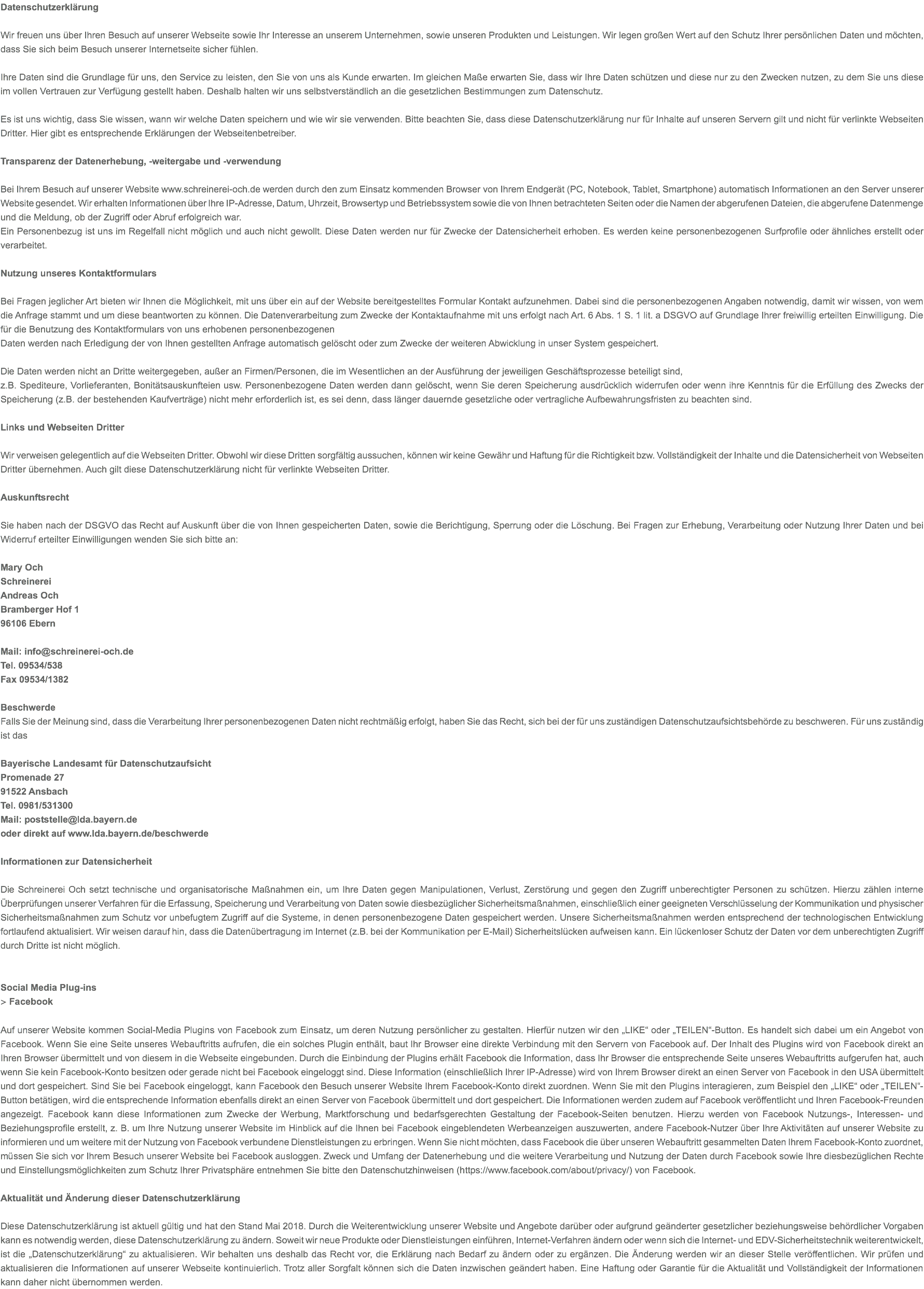 Datenschutzerklärung Wir freuen uns über Ihren Besuch auf unserer Webseite sowie Ihr Interesse an unserem Unternehmen, sowie unseren Produkten und Leistungen. Wir legen großen Wert auf den Schutz Ihrer persönlichen Daten und möchten, dass Sie sich beim Besuch unserer Internetseite sicher fühlen. Ihre Daten sind die Grundlage für uns, den Service zu leisten, den Sie von uns als Kunde erwarten. Im gleichen Maße erwarten Sie, dass wir Ihre Daten schützen und diese nur zu den Zwecken nutzen, zu dem Sie uns diese im vollen Vertrauen zur Verfügung gestellt haben. Deshalb halten wir uns selbstverständlich an die gesetzlichen Bestimmungen zum Datenschutz. Es ist uns wichtig, dass Sie wissen, wann wir welche Daten speichern und wie wir sie verwenden. Bitte beachten Sie, dass diese Datenschutzerklärung nur für Inhalte auf unseren Servern gilt und nicht für verlinkte Webseiten Dritter. Hier gibt es entsprechende Erklärungen der Webseitenbetreiber. Transparenz der Datenerhebung, -weitergabe und -verwendung   Bei Ihrem Besuch auf unserer Website www.schreinerei-och.de werden durch den zum Einsatz kommenden Browser von Ihrem Endgerät (PC, Notebook, Tablet, Smartphone) automatisch Informationen an den Server unserer Website gesendet. Wir erhalten Informationen über Ihre IP-Adresse, Datum, Uhrzeit, Browsertyp und Betriebssystem sowie die von Ihnen betrachteten Seiten oder die Namen der abgerufenen Dateien, die abgerufene Datenmenge und die Meldung, ob der Zugriff oder Abruf erfolgreich war. Ein Personenbezug ist uns im Regelfall nicht möglich und auch nicht gewollt. Diese Daten werden nur für Zwecke der Datensicherheit erhoben. Es werden keine personenbezogenen Surfprofile oder ähnliches erstellt oder verarbeitet. Nutzung unseres Kontaktformulars  Bei Fragen jeglicher Art bieten wir Ihnen die Möglichkeit, mit uns über ein auf der Website bereitgestelltes Formular Kontakt aufzunehmen. Dabei sind die personenbezogenen Angaben notwendig, damit wir wissen, von wem die Anfrage stammt und um diese beantworten zu können. Die Datenverarbeitung zum Zwecke der Kontaktaufnahme mit uns erfolgt nach Art. 6 Abs. 1 S. 1 lit. a DSGVO auf Grundlage Ihrer freiwillig erteilten Einwilligung. Die für die Benutzung des Kontaktformulars von uns erhobenen personenbezogenen Daten werden nach Erledigung der von Ihnen gestellten Anfrage automatisch gelöscht oder zum Zwecke der weiteren Abwicklung in unser System gespeichert. Die Daten werden nicht an Dritte weitergegeben, außer an Firmen/Personen, die im Wesentlichen an der Ausführung der jeweiligen Geschäftsprozesse beteiligt sind, z.B. Spediteure, Vorlieferanten, Bonitätsauskunfteien usw. Personenbezogene Daten werden dann gelöscht, wenn Sie deren Speicherung ausdrücklich widerrufen oder wenn ihre Kenntnis für die Erfüllung des Zwecks der Speicherung (z.B. der bestehenden Kaufverträge) nicht mehr erforderlich ist, es sei denn, dass länger dauernde gesetzliche oder vertragliche Aufbewahrungsfristen zu beachten sind. Links und Webseiten Dritter Wir verweisen gelegentlich auf die Webseiten Dritter. Obwohl wir diese Dritten sorgfältig aussuchen, können wir keine Gewähr und Haftung für die Richtigkeit bzw. Vollständigkeit der Inhalte und die Datensicherheit von Webseiten Dritter übernehmen. Auch gilt diese Datenschutzerklärung nicht für verlinkte Webseiten Dritter. Auskunftsrecht  Sie haben nach der DSGVO das Recht auf Auskunft über die von Ihnen gespeicherten Daten, sowie die Berichtigung, Sperrung oder die Löschung. Bei Fragen zur Erhebung, Verarbeitung oder Nutzung Ihrer Daten und bei Widerruf erteilter Einwilligungen wenden Sie sich bitte an: Mary Och Schreinerei Andreas Och Bramberger Hof 1 96106 Ebern Mail: info@schreinerei-och.de Tel. 09534/538 Fax 09534/1382 Beschwerde Falls Sie der Meinung sind, dass die Verarbeitung Ihrer personenbezogenen Daten nicht rechtmäßig erfolgt, haben Sie das Recht, sich bei der für uns zuständigen Datenschutzaufsichtsbehörde zu beschweren. Für uns zuständig ist das Bayerische Landesamt für Datenschutzaufsicht Promenade 27 91522 Ansbach Tel. 0981/531300 Mail: poststelle@lda.bayern.de oder direkt auf www.lda.bayern.de/beschwerde Informationen zur Datensicherheit  Die Schreinerei Och setzt technische und organisatorische Maßnahmen ein, um Ihre Daten gegen Manipulationen, Verlust, Zerstörung und gegen den Zugriff unberechtigter Personen zu schützen. Hierzu zählen interne Überprüfungen unserer Verfahren für die Erfassung, Speicherung und Verarbeitung von Daten sowie diesbezüglicher Sicherheitsmaßnahmen, einschließlich einer geeigneten Verschlüsselung der Kommunikation und physischer Sicherheitsmaßnahmen zum Schutz vor unbefugtem Zugriff auf die Systeme, in denen personenbezogene Daten gespeichert werden. Unsere Sicherheitsmaßnahmen werden entsprechend der technologischen Entwicklung fortlaufend aktualisiert. Wir weisen darauf hin, dass die Datenübertragung im Internet (z.B. bei der Kommunikation per E-Mail) Sicherheitslücken aufweisen kann. Ein lückenloser Schutz der Daten vor dem unberechtigten Zugriff durch Dritte ist nicht möglich. Social Media Plug-ins > Facebook Auf unserer Website kommen Social-Media Plugins von Facebook zum Einsatz, um deren Nutzung persönlicher zu gestalten. Hierfür nutzen wir den „LIKE“ oder „TEILEN“-Button. Es handelt sich dabei um ein Angebot von Facebook. Wenn Sie eine Seite unseres Webauftritts aufrufen, die ein solches Plugin enthält, baut Ihr Browser eine direkte Verbindung mit den Servern von Facebook auf. Der Inhalt des Plugins wird von Facebook direkt an Ihren Browser übermittelt und von diesem in die Webseite eingebunden. Durch die Einbindung der Plugins erhält Facebook die Information, dass Ihr Browser die entsprechende Seite unseres Webauftritts aufgerufen hat, auch wenn Sie kein Facebook-Konto besitzen oder gerade nicht bei Facebook eingeloggt sind. Diese Information (einschließlich Ihrer IP-Adresse) wird von Ihrem Browser direkt an einen Server von Facebook in den USA übermittelt und dort gespeichert. Sind Sie bei Facebook eingeloggt, kann Facebook den Besuch unserer Website Ihrem Facebook-Konto direkt zuordnen. Wenn Sie mit den Plugins interagieren, zum Beispiel den „LIKE“ oder „TEILEN“-Button betätigen, wird die entsprechende Information ebenfalls direkt an einen Server von Facebook übermittelt und dort gespeichert. Die Informationen werden zudem auf Facebook veröffentlicht und Ihren Facebook-Freunden angezeigt. Facebook kann diese Informationen zum Zwecke der Werbung, Marktforschung und bedarfsgerechten Gestaltung der Facebook-Seiten benutzen. Hierzu werden von Facebook Nutzungs-, Interessen- und Beziehungsprofile erstellt, z. B. um Ihre Nutzung unserer Website im Hinblick auf die Ihnen bei Facebook eingeblendeten Werbeanzeigen auszuwerten, andere Facebook-Nutzer über Ihre Aktivitäten auf unserer Website zu informieren und um weitere mit der Nutzung von Facebook verbundene Dienstleistungen zu erbringen. Wenn Sie nicht möchten, dass Facebook die über unseren Webauftritt gesammelten Daten Ihrem Facebook-Konto zuordnet, müssen Sie sich vor Ihrem Besuch unserer Website bei Facebook ausloggen. Zweck und Umfang der Datenerhebung und die weitere Verarbeitung und Nutzung der Daten durch Facebook sowie Ihre diesbezüglichen Rechte und Einstellungsmöglichkeiten zum Schutz Ihrer Privatsphäre entnehmen Sie bitte den Datenschutzhinweisen (https://www.facebook.com/about/privacy/) von Facebook. Aktualität und Änderung dieser Datenschutzerklärung Diese Datenschutzerklärung ist aktuell gültig und hat den Stand Mai 2018. Durch die Weiterentwicklung unserer Website und Angebote darüber oder aufgrund geänderter gesetzlicher beziehungsweise behördlicher Vorgaben kann es notwendig werden, diese Datenschutzerklärung zu ändern. Soweit wir neue Produkte oder Dienstleistungen einführen, Internet-Verfahren ändern oder wenn sich die Internet- und EDV-Sicherheitstechnik weiterentwickelt, ist die „Datenschutzerklärung“ zu aktualisieren. Wir behalten uns deshalb das Recht vor, die Erklärung nach Bedarf zu ändern oder zu ergänzen. Die Änderung werden wir an dieser Stelle veröffentlichen. Wir prüfen und aktualisieren die Informationen auf unserer Webseite kontinuierlich. Trotz aller Sorgfalt können sich die Daten inzwischen geändert haben. Eine Haftung oder Garantie für die Aktualität und Vollständigkeit der Informationen kann daher nicht übernommen werden. 